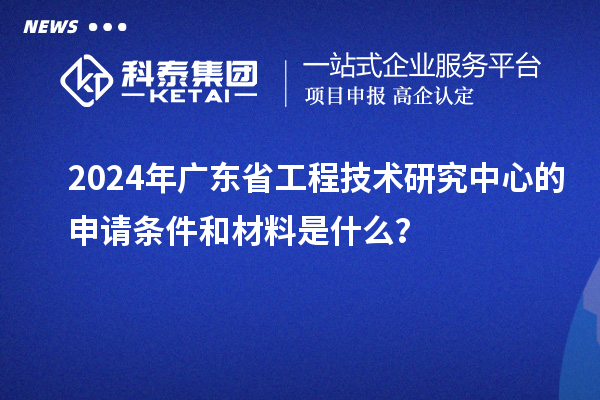 2024年廣東省工程技術(shù)研究中心的申請(qǐng)條件和材料是什么？