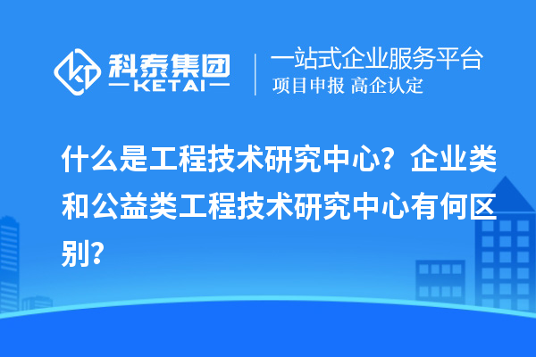 什么是工程技術(shù)研究中心？企業(yè)類和公益類工程技術(shù)研究中心有何區(qū)別？