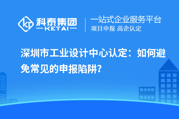 深圳市工業(yè)設(shè)計(jì)中心認(rèn)定：如何避免常見的申報(bào)陷阱？