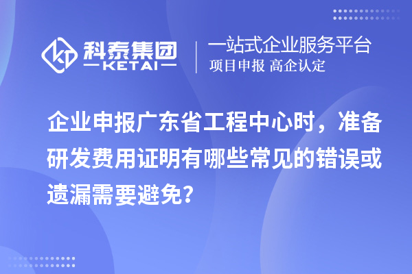 企業(yè)申報廣東省工程中心時，準(zhǔn)備研發(fā)費用證明有哪些常見的錯誤或遺漏需要避免？