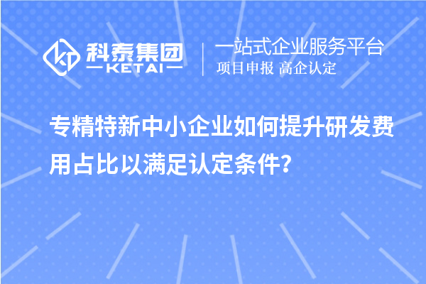 專精特新中小企業(yè)如何提升研發(fā)費(fèi)用占比以滿足認(rèn)定條件？