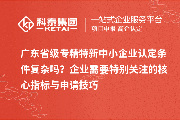 廣東省級專精特新中小企業(yè)認定條件復雜嗎？企業(yè)需要特別關注的核心指標與申請技巧