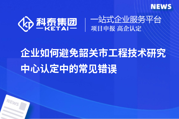 企業(yè)如何避免韶關市工程技術研究中心認定中的常見錯誤