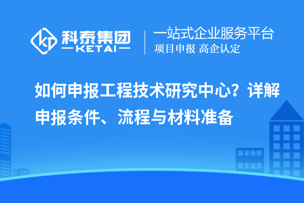 如何申報(bào)工程技術(shù)研究中心？詳解申報(bào)條件、流程與材料準(zhǔn)備
