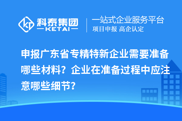 申報廣東省專精特新企業(yè)需要準(zhǔn)備哪些材料？企業(yè)在準(zhǔn)備過程中應(yīng)注意哪些細(xì)節(jié)？