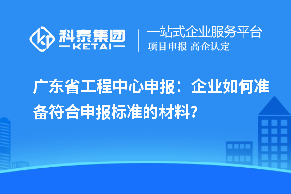 廣東省工程中心申報(bào)：企業(yè)如何準(zhǔn)備符合申報(bào)標(biāo)準(zhǔn)的材料？