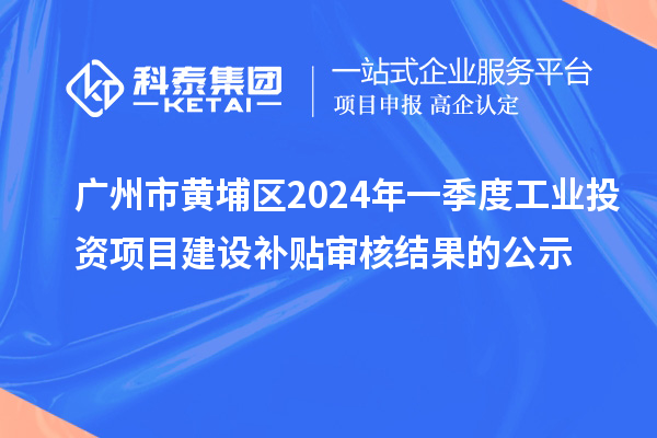 廣州市黃埔區(qū)2024年一季度工業(yè)投資項目建設(shè)補貼審核結(jié)果的公示