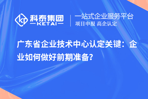 廣東省企業(yè)技術(shù)中心認定關鍵：企業(yè)如何做好前期準備？