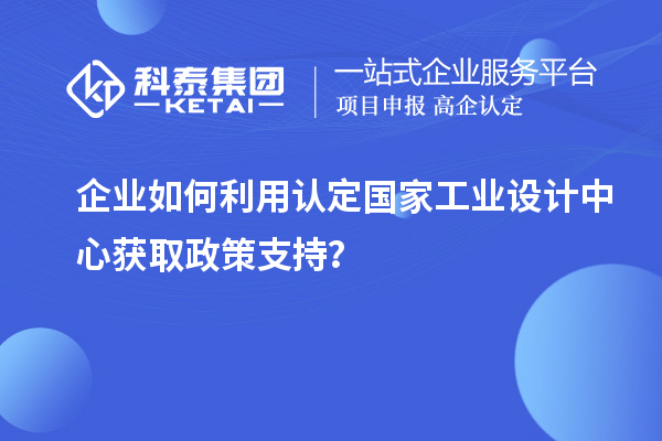 企業(yè)如何利用認(rèn)定國家工業(yè)設(shè)計(jì)中心獲取政策支持？