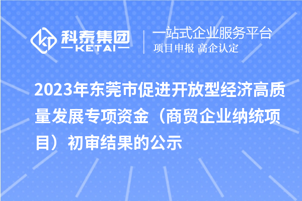 2023年東莞市促進(jìn)開放型經(jīng)濟高質(zhì)量發(fā)展專項資金（商貿(mào)企業(yè)納統(tǒng)項目）初審結(jié)果的公示
