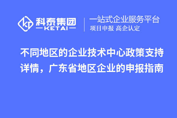 不同地區(qū)的企業(yè)技術(shù)中心政策支持詳情，廣東省地區(qū)企業(yè)的申報(bào)指南