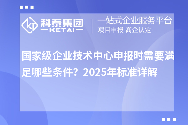 國(guó)家級(jí)企業(yè)技術(shù)中心申報(bào)時(shí)需要滿足哪些條件？2025年標(biāo)準(zhǔn)詳解