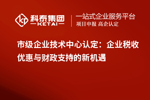 市級企業(yè)技術中心認定:企業(yè)稅收優(yōu)惠與財政支持的新機遇