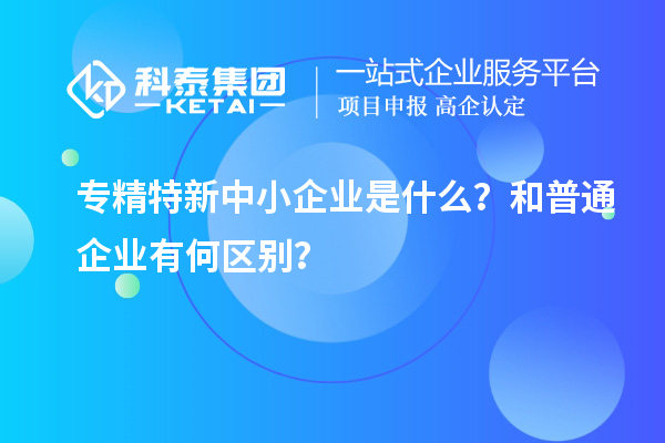專精特新中小企業(yè)是什么？和普通企業(yè)有何區(qū)別？