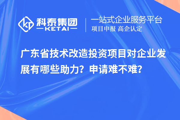 廣東省技術改造投資項目對企業(yè)發(fā)展有哪些助力？申請難不難？