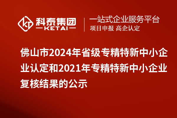 佛山市2024年省級專精特新中小企業(yè)認定和2021年專精特新中小企業(yè)復核結(jié)果的公示