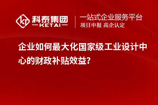 企業(yè)如何最大化國(guó)家級(jí)工業(yè)設(shè)計(jì)中心的財(cái)政補(bǔ)貼效益？