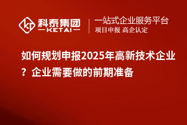 如何規(guī)劃申報(bào)2025年高新技術(shù)企業(yè)？企業(yè)需要做的前期準(zhǔn)備
