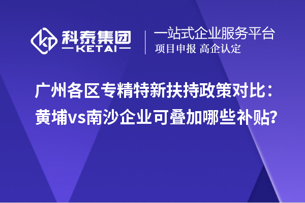 廣州各區(qū)專精特新扶持政策對比：黃埔vs南沙企業(yè)可疊加哪些補(bǔ)貼？