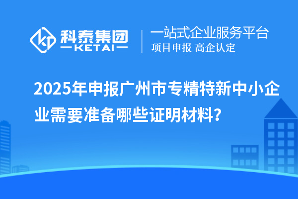 2025年申報廣州市專精特新中小企業(yè)需要準(zhǔn)備哪些證明材料？