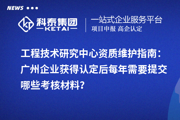 工程技術研究中心資質維護指南：廣州企業(yè)獲得認定后每年需要提交哪些考核材料？