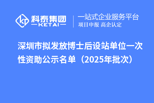深圳市擬發(fā)放博士后設(shè)站單位一次性資助公示名單(2025年批次)