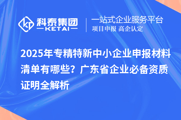 2025年專精特新中小企業(yè)申報(bào)材料清單有哪些？廣東省企業(yè)必備資質(zhì)證明全解析