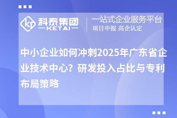 中小企業(yè)如何沖刺2025年廣東省企業(yè)技術(shù)中心？研發(fā)投入占比與專利布局策略