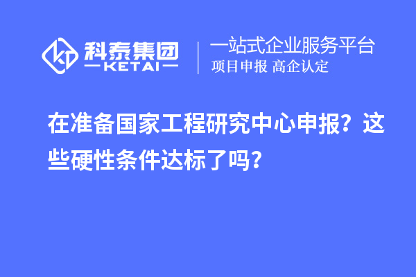 在準(zhǔn)備國(guó)家工程研究中心申報(bào)？這些硬性條件達(dá)標(biāo)了嗎？