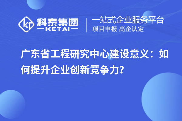 廣東省工程研究中心建設(shè)意義：如何提升企業(yè)創(chuàng)新競爭力？