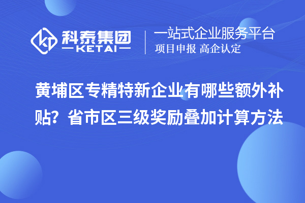 黃埔區(qū)專精特新企業(yè)有哪些額外補貼？省市區(qū)三級獎勵疊加計算方法