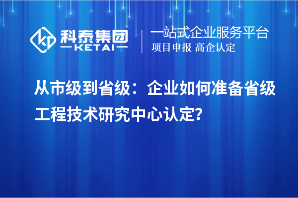從市級到省級：企業(yè)如何準備省級工程技術(shù)研究中心認定？