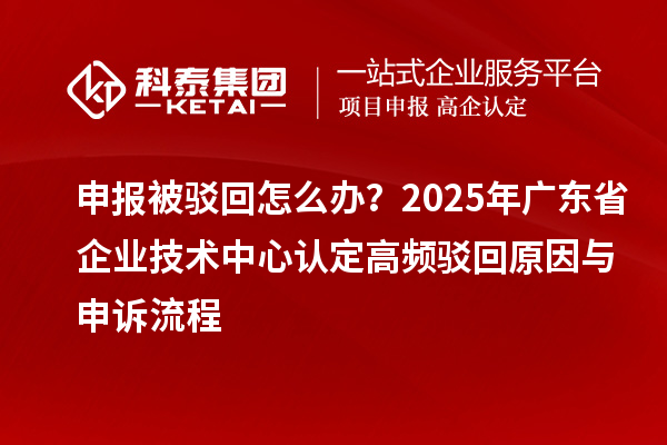 申報被駁回怎么辦？2025年廣東省企業(yè)技術中心認定高頻駁回原因與申訴流程