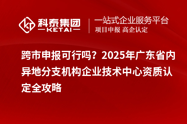 跨市申報可行嗎？2025年廣東省內異地分支機構企業(yè)技術中心資質認定全攻略