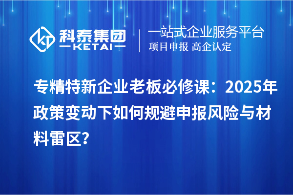 專精特新企業(yè)老板必修課：2025年政策變動下如何規(guī)避申報風(fēng)險與材料雷區(qū)？
