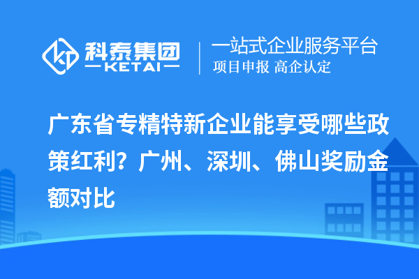 廣東省專精特新企業(yè)能享受哪些政策紅利？廣州、深圳、佛山獎(jiǎng)勵(lì)金額對比