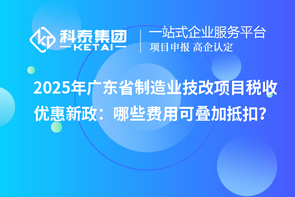 2025年廣東省制造業(yè)技改項(xiàng)目稅收優(yōu)惠新政：哪些費(fèi)用可疊加抵扣？