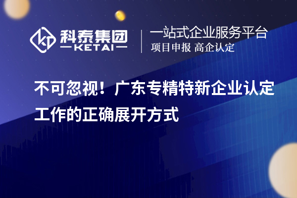 不可忽視！廣東專(zhuān)精特新企業(yè)認(rèn)定工作的正確展開(kāi)方式