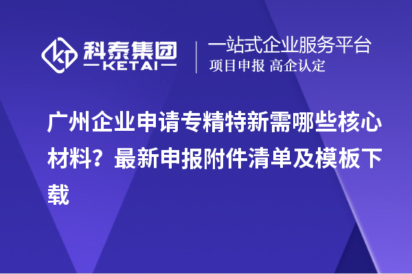廣州企業(yè)申請專精特新需哪些核心材料？最新申報附件清單及模板下載