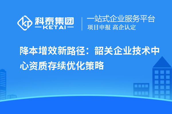 降本增效新路徑：韶關企業(yè)技術中心資質存續(xù)優(yōu)化策略