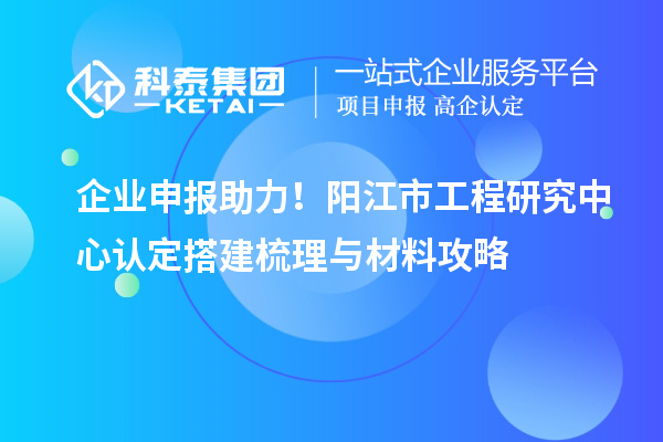 企業(yè)申報(bào)助力！陽江市工程研究中心認(rèn)定搭建梳理與材料攻略