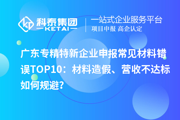廣東專精特新企業(yè)申報(bào)常見材料錯誤TOP8：材料造假、營收不達(dá)標(biāo)如何規(guī)避？