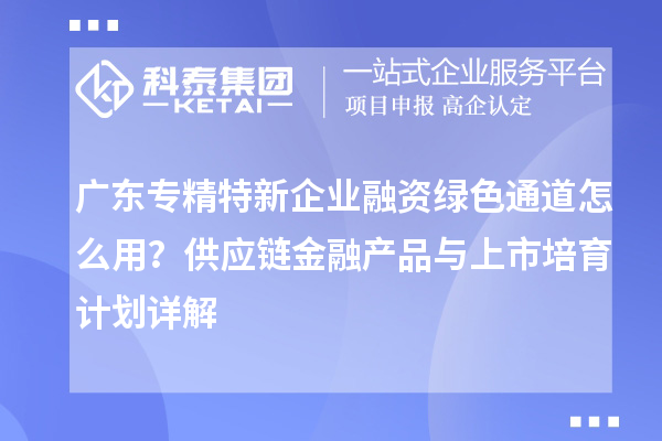 廣東專精特新企業(yè)融資綠色通道怎么用？供應(yīng)鏈金融產(chǎn)品與上市培育計(jì)劃詳解