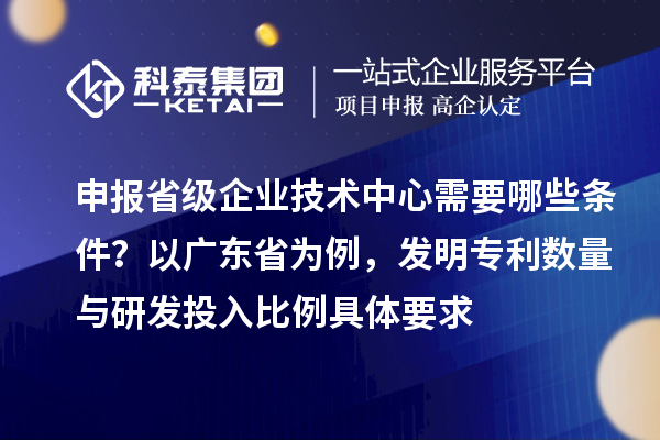 申報(bào)省級企業(yè)技術(shù)中心需要哪些條件？以廣東省為例，發(fā)明專利數(shù)量與研發(fā)投入比例具體要求