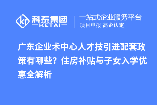 廣東企業(yè)術(shù)中心人才技引進(jìn)配套政策有哪些？住房補(bǔ)貼與子女入學(xué)優(yōu)惠全解析
