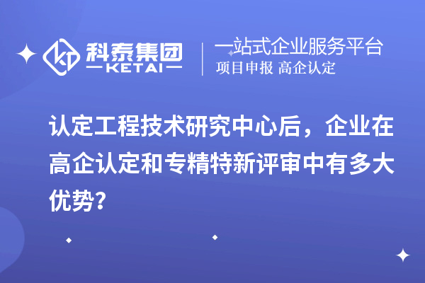 認定工程技術(shù)研究中心后，企業(yè)在高企認定和專精特新評審中有多大優(yōu)勢？