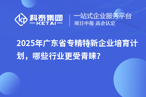 2025年廣東省專精特新企業(yè)培育計劃，哪些行業(yè)更受青睞？