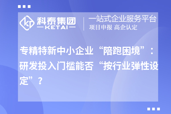專精特新中小企業(yè)“陪跑困境”：研發(fā)投入門檻能否“按行業(yè)彈性設(shè)定”？
