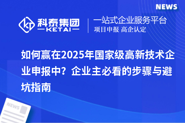 如何贏在2025年國(guó)家級(jí)高新技術(shù)企業(yè)申報(bào)中？企業(yè)主必看的步驟與避坑指南