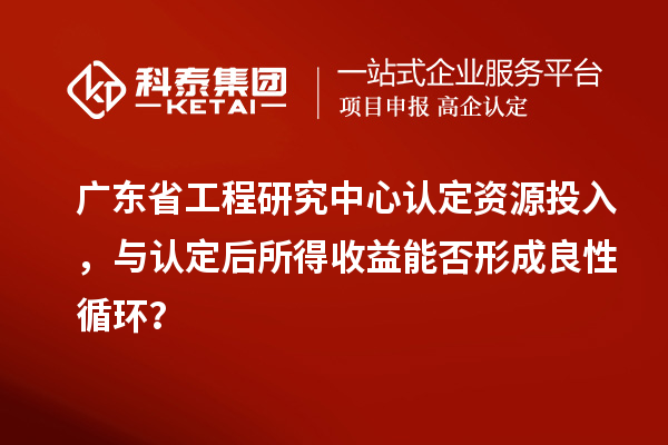 廣東省工程研究中心認定資源投入，與認定后所得收益能否形成良性循環(huán)？